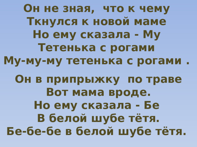 Он не зная, что к чему Ткнулся к новой маме Но ему сказала - Му Тетенька с рогами Му-му-му тетенька с рогами . Он в припрыжку по траве Вот мама вроде. Но ему сказала - Бе В белой шубе тётя. Бе-бе-бе в белой шубе тётя. 