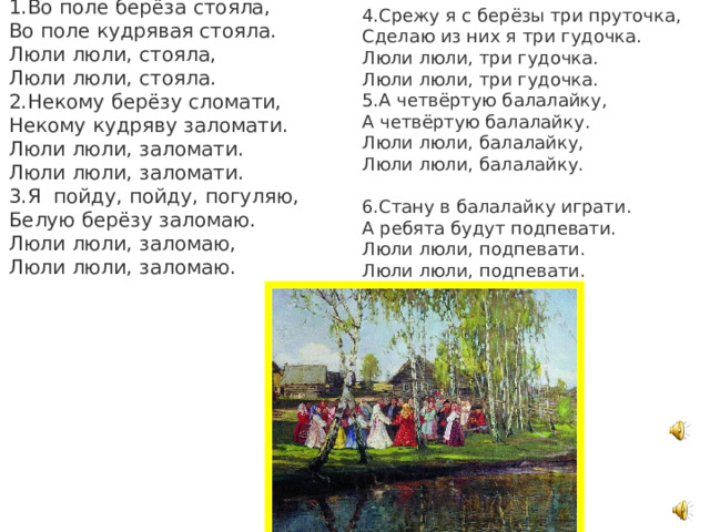 1.Во поле берёза стояла,  Во поле кудрявая стояла.  Люли люли, стояла,  Люли люли, стояла.  2.Некому берёзу сломати,  Некому кудряву заломати.  Люли люли, заломати.  Люли люли, заломати.  3.Я пойду, пойду, погуляю,  Белую берёзу заломаю.  Люли люли, заломаю,  Люли люли, заломаю.   4.Срежу я с берёзы три пруточка,  Сделаю из них я три гудочка.  Люли люли, три гудочка.  Люли люли, три гудочка.  5.А четвёртую балалайку,  А четвёртую балалайку.  Люли люли, балалайку,  Люли люли, балалайку.   6.Стану в балалайку играти. А ребята будут подпевати.  Люли люли, подпевати.  Люли люли, подпевати.   