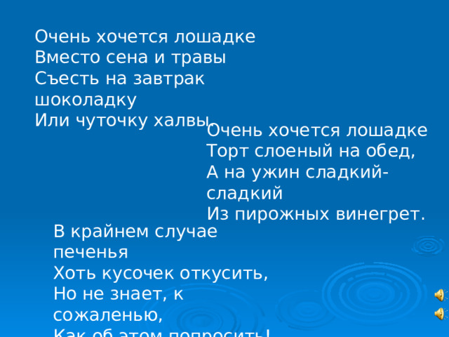 Очень хочется лошадке Вместо сена и травы Съесть на завтрак шоколадку Или чуточку халвы. Очень хочется лошадке Торт слоеный на обед, А на ужин сладкий-сладкий Из пирожных винегрет. В крайнем случае печенья Хоть кусочек откусить, Но не знает, к сожаленью, Как об этом попросить! 