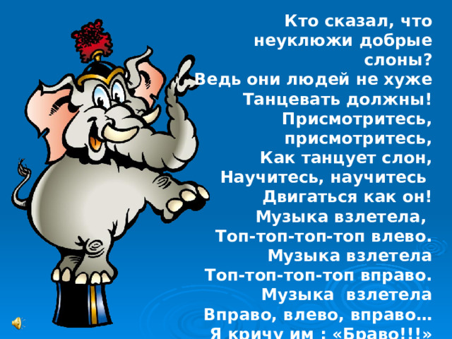 Кто сказал, что неуклюжи добрые слоны? Ведь они людей не хуже Танцевать должны! Присмотритесь, присмотритесь, Как танцует слон, Научитесь, научитесь Двигаться как он! Музыка взлетела, Топ-топ-топ-топ влево. Музыка взлетела Топ-топ-топ-топ вправо. Музыка взлетела Вправо, влево, вправо… Я кричу им : «Браво!!!» 