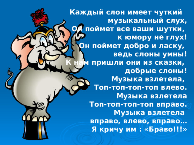 Каждый слон имеет чуткий музыкальный слух, Он поймет все ваши шутки, к юмору не глух! Он поймет добро и ласку, ведь слоны умны! К нам пришли они из сказки, добрые слоны! Музыка взлетела, Топ-топ-топ-топ влево. Музыка взлетела Топ-топ-топ-топ вправо. Музыка взлетела вправо, влево, вправо… Я кричу им : «Браво!!!» 