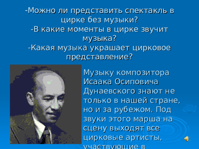 Можно ли представить спектакль в цирке без музыки?  -В какие моменты в цирке звучит музыка?  -Какая музыка украшает цирковое представление?   Музыку композитора Исаака Осиповича Дунаевского знают не только в нашей стране, но и за рубежом. Под звуки этого марша на сцену выходят все цирковые артисты, участвующие в представлении. 