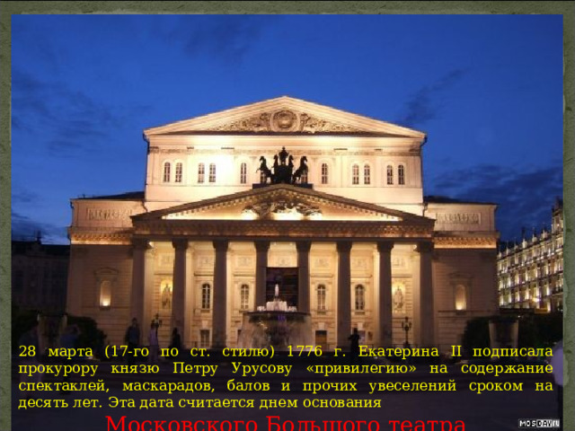 28 марта (17-го по ст. стилю) 1776 г. Екатерина II подписала прокурору князю Петру Урусову «привилегию» на содержание спектаклей, маскарадов, балов и прочих увеселений сроком на десять лет. Эта дата считается днем основания Московского Большого театра 