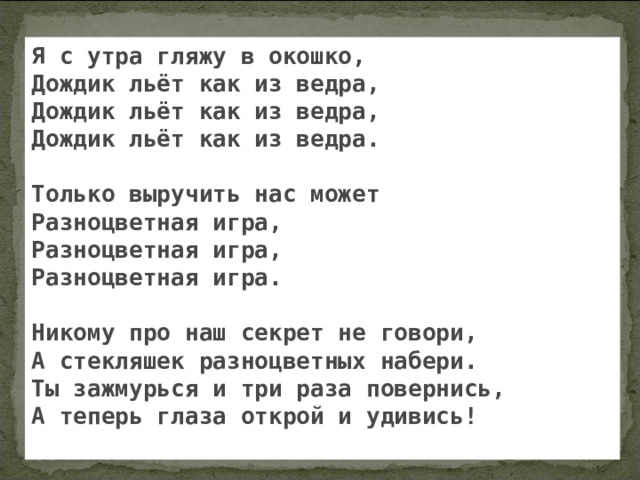 Я с утра гляжу в окошко, Дождик льёт как из ведра, Дождик льёт как из ведра, Дождик льёт как из ведра.  Только выручить нас может Разноцветная игра, Разноцветная игра, Разноцветная игра.  Никому про наш секрет не говори, А стекляшек разноцветных набери. Ты зажмурься и три раза повернись, А теперь глаза открой и удивись!  