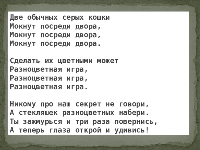 Две обычных серых кошки Мокнут посреди двора, Мокнут посреди двора, Мокнут посреди двора.  Сделать их цветными может Разноцветная игра, Разноцветная игра, Разноцветная игра.  Никому про наш секрет не говори, А стекляшек разноцветных набери. Ты зажмурься и три раза повернись, А теперь глаза открой и удивись! 