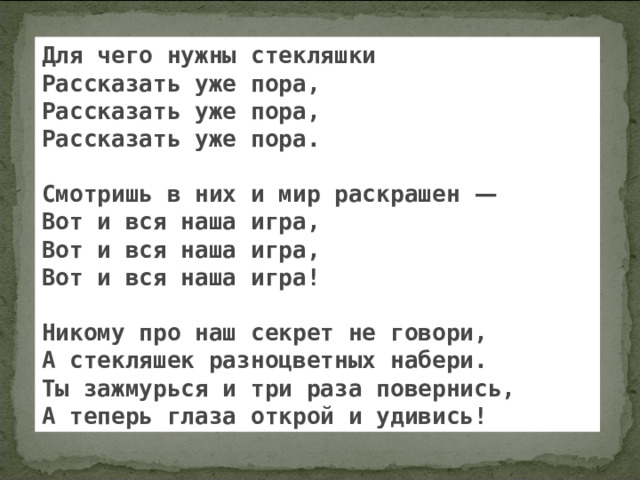Для чего нужны стекляшки Рассказать уже пора, Рассказать уже пора, Рассказать уже пора.  Смотришь в них и мир раскрашен —  Вот и вся наша игра, Вот и вся наша игра, Вот и вся наша игра!  Никому про наш секрет не говори, А стекляшек разноцветных набери. Ты зажмурься и три раза повернись, А теперь глаза открой и удивись! 