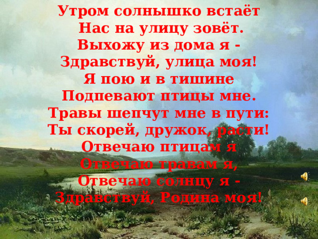Утром солнышко встаёт  Нас на улицу зовёт. Выхожу из дома я - Здравствуй, улица моя! Я пою и в тишине Подпевают птицы мне. Травы шепчут мне в пути: Ты скорей, дружок, расти! Отвечаю птицам я Отвечаю травам я, Отвечаю солнцу я - Здравствуй, Родина моя!  