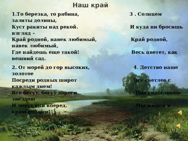  Наш край 1.То березка, то рябина,  3 . Солнцем залиты долины,   Куст ракиты над рекой.  И куда ни бросишь взгляд –   Край родной, навек любимый,  Край родной, навек любимый,   Где найдешь еще такой! Весь цветет, как вешний сад. 2. От морей до гор высоких,  4. Детство наше золотое   Посреди родных широт  Все светлее с каждым днем!   Все бегут, бегут дороги  Под счастливою звездою   И зовут они вперед. Мы живем в краю родном!         3 