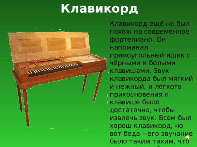 Клавикорд Клавикорд ещё не был похож на современное фортепиано. Он напоминал прямоугольный ящик с чёрными и белыми клавишами. Звук клавикорда был мягкий и нежный, и лёгкого прикосновения к клавише было достаточно, чтобы извлечь звук. Всем был хорош клавикорд, но вот беда – его звучание было таким тихим, что его почти не было слышно. 