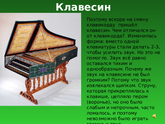 Клавесин Поэтому вскоре на смену клавикорду пришёл клавесин. Чем отличался он от клавикорда?. Изменилась форма: вместо одной клавиатуры стали делать 2-3, чтобы усилить звук. Но это не помогло. Звук всё равно оставался тихим и однообразным. Почему же звук на клавесине не был громким? Потому что звук извлекался щипком. Струну, которая прикреплялась к клавише, цепляло пером (воронье), но оно было слабым и непрочным, часто ломалось, и поэтому невозможно было играть громко и ярко. 