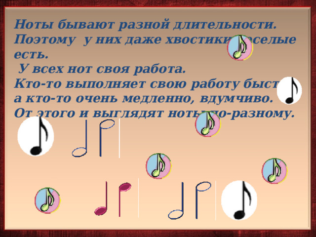Ноты бывают разной длительности. Поэтому у них даже хвостики веселые есть.  У всех нот своя работа. Кто-то выполняет свою работу быстро, а кто-то очень медленно, вдумчиво. От этого и выглядят ноты по-разному.  