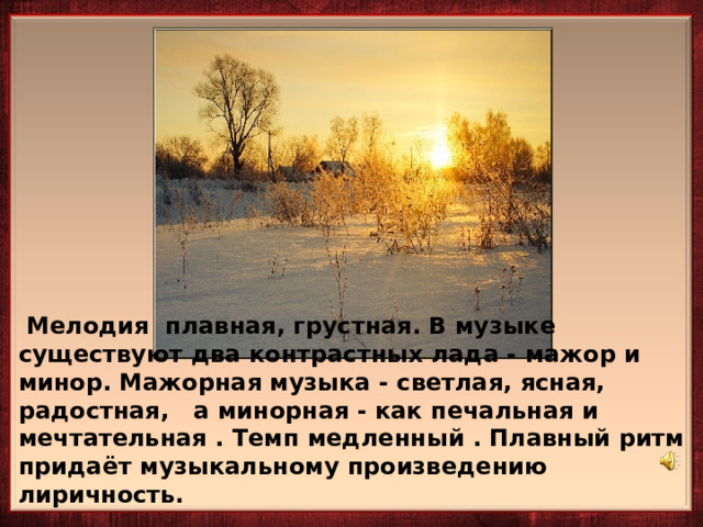     Мелодия плавная, грустная. В музыке существуют два контрастных лада - мажор и минор. Мажорная музыка - светлая, ясная, радостная, а минорная - как печальная и мечтательная . Темп медленный . Плавный ритм придаёт музыкальному произведению лиричность.  