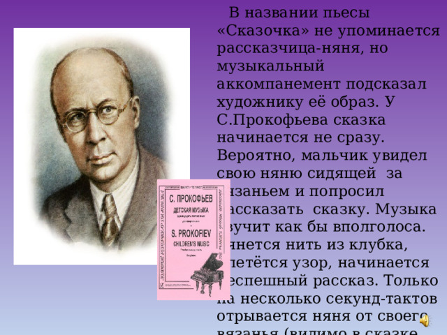  В названии пьесы «Сказочка» не упоминается рассказчица-няня, но музыкальный аккомпанемент подсказал художнику её образ. У С.Прокофьева сказка начинается не сразу. Вероятно, мальчик увидел свою няню сидящей за вязаньем и попросил рассказать сказку. Музыка звучит как бы вполголоса. Тянется нить из клубка, плетётся узор, начинается неспешный рассказ. Только на несколько секунд-тактов отрывается няня от своего вязанья (видимо в сказке что-то страшное произошло), переводит дыхание и ведёт сказочку прежним говорком к мирному, спокойному концу. 