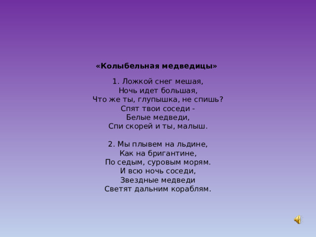 «Колыбельная медведицы»   1. Ложкой снег мешая,  Ночь идет большая,  Что же ты, глупышка, не спишь?  Спят твои соседи -  Белые медведи,  Спи скорей и ты, малыш.   2. Мы плывем на льдине,  Как на бригантине,  По седым, суровым морям.  И всю ночь соседи,  Звездные медведи  Светят дальним кораблям.           