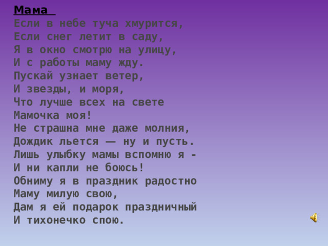 Мама    Если в небе туча хмурится, Если снег летит в саду, Я в окно смотрю на улицу, И с работы маму жду. Пускай узнает ветер, И звезды, и моря, Что лучше всех на свете Мамочка моя! Не страшна мне даже молния, Дождик льется — ну и пусть. Лишь улыбку мамы вспомню я - И ни капли не боюсь! Обниму я в праздник радостно Маму милую свою, Дам я ей подарок праздничный И тихонечко спою. 