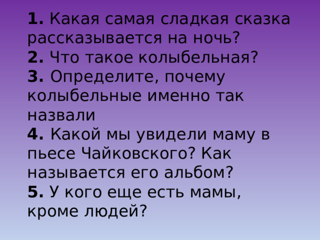 1. Какая самая сладкая сказка рассказывается на ночь?  2. Что такое колыбельная?  3. Определите, почему колыбельные именно так назвали  4. Какой мы увидели маму в пьесе Чайковского? Как называется его альбом?  5. У кого еще есть мамы, кроме людей? 