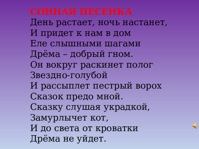 СОННАЯ ПЕСЕНКА День растает, ночь настанет, И придет к нам в дом Еле слышными шагами Дрёма – добрый гном. Он вокруг раскинет полог Звездно-голубой И рассыплет пестрый ворох Сказок предо мной. Сказку слушая украдкой, Замурлычет кот, И до света от кроватки Дрёма не уйдет. 