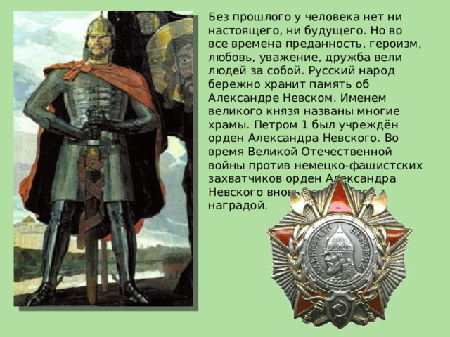 Без прошлого у человека нет ни настоящего, ни будущего. Но во все времена преданность, героизм, любовь, уважение, дружба вели людей за собой. Русский народ бережно хранит память об Александре Невском. Именем великого князя названы многие храмы. Петром 1 был учреждён орден Александра Невского. Во время Великой Отечественной войны против немецко-фашистских захватчиков орден Александра Невского вновь стал боевой наградой. 