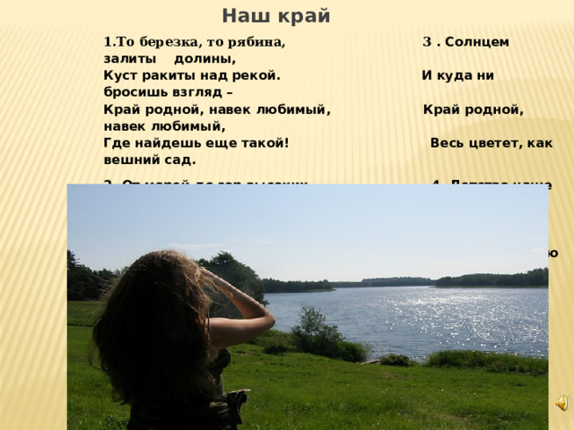  Наш край 1.То березка, то рябина,  3 . Солнцем залиты долины,   Куст ракиты над рекой.  И куда ни бросишь взгляд –   Край родной, навек любимый,  Край родной, навек любимый,   Где найдешь еще такой! Весь цветет, как вешний сад. 2. От морей до гор высоких,  4. Детство наше золотое   Посреди родных широт  Все светлее с каждым днем!   Все бегут, бегут дороги  Под счастливою звездою   И зовут они вперед. Мы живем в краю родном!         3 