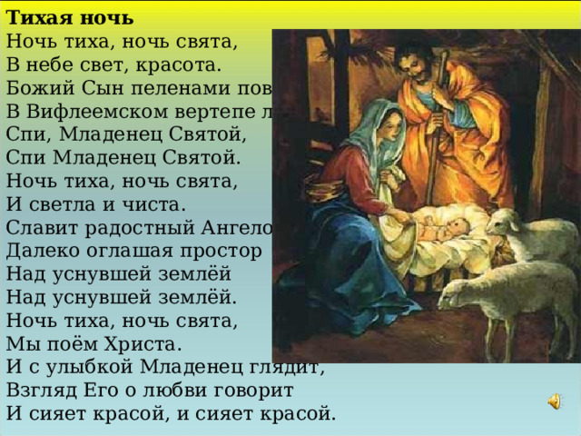 Тихая ночь Ночь тиха, ночь свята, В небе свет, красота. Божий Сын пеленами повит, В Вифлеемском вертепе лежит. Спи, Младенец Святой, Спи Младенец Святой. Ночь тиха, ночь свята, И светла и чиста. Славит радостный Ангелов хор, Далеко оглашая простор Над уснувшей землёй Над уснувшей землёй. Ночь тиха, ночь свята, Мы поём Христа. И с улыбкой Младенец глядит, Взгляд Его о любви говорит И сияет красой, и сияет красой. 