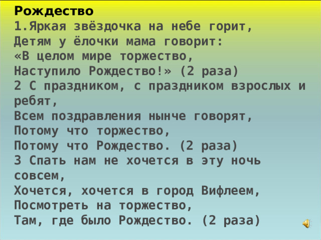 Рождество 1.Яркая звёздочка на небе горит, Детям у ёлочки мама говорит: « В целом мире торжество, Наступило Рождество! » (2 раза) 2 С праздником, с праздником взрослых и ребят, Всем поздравления нынче говорят, Потому что торжество, Потому что Рождество. (2 раза) 3 Спать нам не хочется в эту ночь совсем, Хочется, хочется в город Вифлеем, Посмотреть на торжество, Там, где было Рождество. (2 раза)  