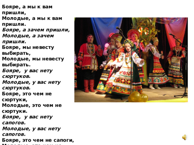 Бояре, а мы к вам пришли,   Молодые, а мы к вам пришли.   Бояре, а зачем пришли,   Молодые, а зачем пришли.    Бояре, мы невесту выбирать,   Молодые, мы невесту выбирать.   Бояре, у вас нету сюртуков. Молодые, у вас нету сюртуков. Бояре, это чем не сюртуки, Молодые, это чем не сюртуки. Бояре, у вас нету сапогов. Молодые, у вас нету сапогов. Бояре, это чем не сапоги, Молодые, это чем не сапоги. Бояре, у вас нету картузов. Молодые, у вас нету картузов. Бояре, они дома лежат, Молодые, они дома лежат. Бояре, вам какая же мила,   Молодые, вам какая же мила.   Бояре, нам вот эта мила,   Молодые, нам вот эта мила.   Бояре, отворяйте ворота1 Отдавайте нам невесту навсегда! 