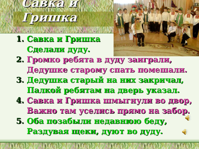 Савка и Гришка 1. Савка и Гришка  Сделали дуду. 2. Громко ребята в дуду заиграли,  Дедушке старому спать помешали. 3. Дедушка старый на них закричал,  Палкой ребятам на дверь указал. 4. Савка и Гришка шмыгнули во двор,  Важно там уселись прямо на забор. 5. Оба позабыли недавнюю беду,  Раздувая щеки, дуют во дуду. 
