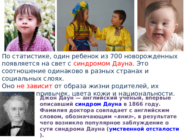 По статистике, один ребенок из 700 новорожденных появляется на свет с синдромом Дауна . Это соотношение одинаково в разных странах и социальных слоях. Оно не зависит от образа жизни родителей, их здоровья, привычек, цвета кожи и национальности. Джон Даун — английский учёный, впервые описавший  синдром Дауна  в 1866 году. Фамилия доктора совпадает с английским словом, обозначающим « вниз », в результате чего возникло популярное заблуждение о сути синдрома Дауна ( умственной отсталости ). 