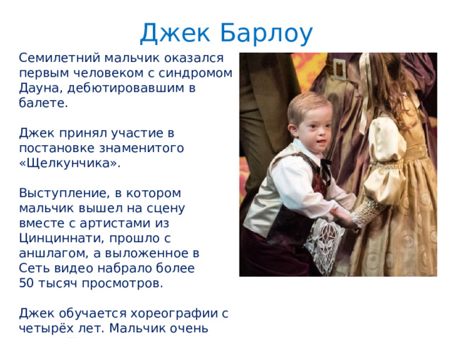 Джек Барлоу Семилетний мальчик оказался первым человеком с синдромом Дауна, дебютировавшим в балете. Джек принял участие в постановке знаменитого «Щелкунчика». Выступление, в котором мальчик вышел на сцену вместе с артистами из Цинциннати, прошло с аншлагом, а выложенное в Сеть видео набрало более 50 тысяч просмотров. Джек обучается хореографии с четырёх лет. Мальчик очень упорный, а потому учителя уверены, что у него блестящее будущее. 