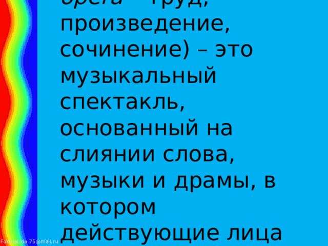 ОПЕРА (от итал. opera – труд, произведение, сочинение) – это музыкальный спектакль, основанный на слиянии слова, музыки и драмы, в котором действующие лица поют. 