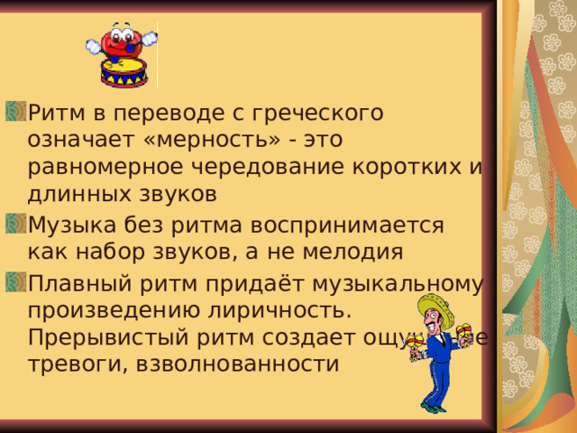 Ритм Ритм в переводе с греческого означает «мерность» - это равномерное чередование коротких и длинных звуков Музыка без ритма воспринимается как набор звуков, а не мелодия Плавный ритм придаёт музыкальному произведению лиричность. Прерывистый ритм создает ощущение тревоги, взволнованности 