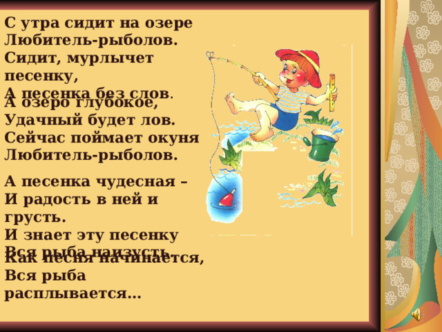 С утра сидит на озере  Любитель-рыболов.  Сидит, мурлычет песенку,  А песенка без слов . А озеро глубокое,  Удачный будет лов.  Сейчас поймает окуня  Любитель-рыболов. А песенка чудесная –  И радость в ней и грусть.  И знает эту песенку  Вся рыба наизусть. Как песня начинается,  Вся рыба расплывается…   