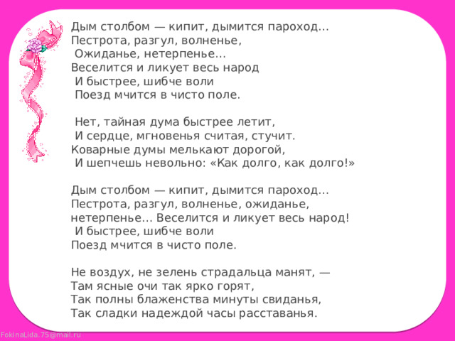 Дым столбом — кипит, дымится пароход… Пестрота, разгул, волненье,  Ожиданье, нетерпенье… Веселится и ликует весь народ  И быстрее, шибче воли  Поезд мчится в чисто поле.  Нет, тайная дума быстрее летит,  И сердце, мгновенья считая, стучит. Коварные думы мелькают дорогой,  И шепчешь невольно: «Как долго, как долго!» Дым столбом — кипит, дымится пароход… Пестрота, разгул, волненье, ожиданье, нетерпенье… Веселится и ликует весь народ!  И быстрее, шибче воли Поезд мчится в чисто поле. Не воздух, не зелень страдальца манят, — Там ясные очи так ярко горят, Так полны блаженства минуты свиданья, Так сладки надеждой часы расставанья.    