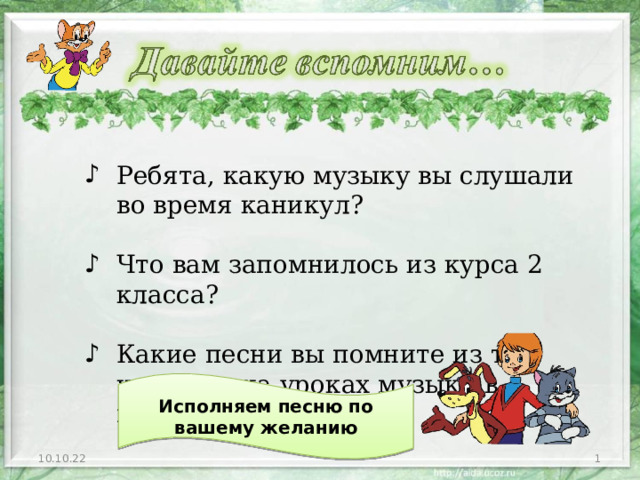 Ребята, какую музыку вы слушали во время каникул?  Что вам запомнилось из курса 2 класса?  Какие песни вы помните из тех, что пели на уроках музыки в прошлом году? Исполняем песню по вашему желанию 10.10.22  