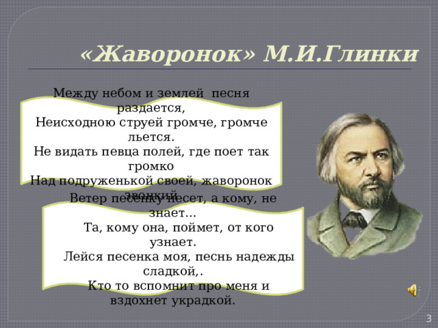 «Жаворонок» М.И.Глинки Между небом и землей песня раздается, Неисходною струей громче, громче льется. Не видать певца полей, где поет так громко Над подруженькой своей, жаворонок звонкий Ветер песенку несет, а кому, не знает…  Та, кому она, поймет, от кого узнает.  Лейся песенка моя, песнь надежды сладкой,.  Кто то вспомнит про меня и вздохнет украдкой.  