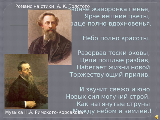 Романс на стихи А. К. Толстого Звонче жаворонка пенье,  Ярче вешние цветы,  Сердце полно вдохновенья,  Небо полно красоты.   Разорвав тоски оковы,  Цепи пошлые разбив,  Набегает жизни новой  Торжествующий прилив,   И звучит свежо и юно  Новых сил могучий строй,  Как натянутые струны  Между небом и землей.! Музыка Н.А. Римского-Корсакова 