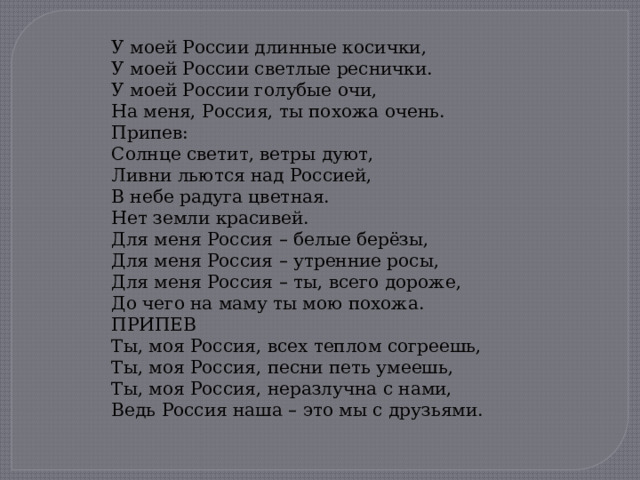 У моей России длинные косички, У моей России светлые реснички. У моей России голубые очи, На меня, Россия, ты похожа очень. Припев: Солнце светит, ветры дуют, Ливни льются над Россией, В небе радуга цветная. Нет земли красивей. Для меня Россия – белые берёзы, Для меня Россия – утренние росы, Для меня Россия – ты, всего дороже, До чего на маму ты мою похожа. ПРИПЕВ Ты, моя Россия, всех теплом согреешь, Ты, моя Россия, песни петь умеешь, Ты, моя Россия, неразлучна с нами, Ведь Россия наша – это мы с друзьями. 