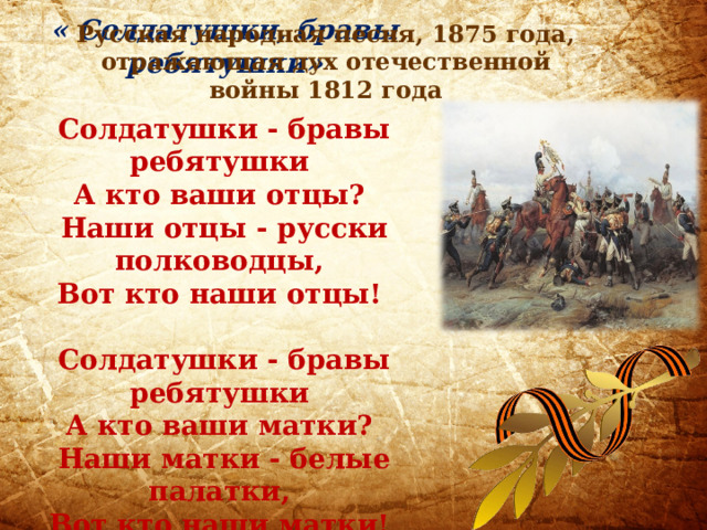  « Солдатушки, бравы ребятушки»  Солдатушки - бравы ребятушки  А кто ваши отцы?  Наши отцы - русски полководцы,  Вот кто наши отцы!   Солдатушки - бравы ребятушки  А кто ваши матки?  Наши матки - белые палатки,  Вот кто наши матки!      Русская народная песня, 1875 года, отражающая дух отечественной войны 1812 года 