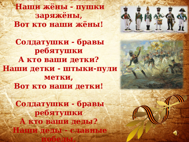 Солдатушки - бравы ребятушки,  А кто ваши жёны?  Наши жёны - пушки заряжёны,  Вот кто наши жёны!  Солдатушки - бравы ребятушки  А кто ваши детки?  Наши детки - штыки-пули метки,  Вот кто наши детки!   Солдатушки - бравы ребятушки  А кто ваши деды?  Наши деды - славные победы,  Вот кто наши деды! 
