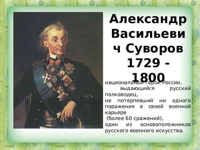 Александр Васильевич Суворов  1729 - 1800 национальный герой России,  выдающийся русский полководец, не потерпевший ни одного поражения в своей военной карьере  (более 60 сражений), один из основоположников русского военного искусства. 