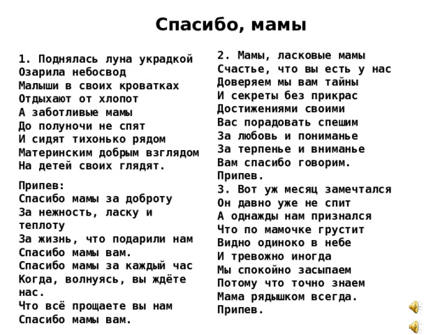 Спасибо, мамы 2. Мамы, ласковые мамы Счастье, что вы есть у нас Доверяем мы вам тайны И секреты без прикрас Достижениями своими Вас порадовать спешим За любовь и пониманье За терпенье и вниманье Вам спасибо говорим. Припев. 3. Вот уж месяц замечтался Он давно уже не спит А однажды нам признался Что по мамочке грустит Видно одиноко в небе И тревожно иногда Мы спокойно засыпаем Потому что точно знаем Мама рядышком всегда. Припев. 1. Поднялась луна украдкой Озарила небосвод Малыши в своих кроватках Отдыхают от хлопот А заботливые мамы До полуночи не спят И сидят тихонько рядом Материнским добрым взглядом На детей своих глядят. Припев: Спасибо мамы за доброту За нежность, ласку и теплоту За жизнь, что подарили нам Спасибо мамы вам. Спасибо мамы за каждый час Когда, волнуясь, вы ждёте нас. Что всё прощаете вы нам Спасибо мамы вам.  