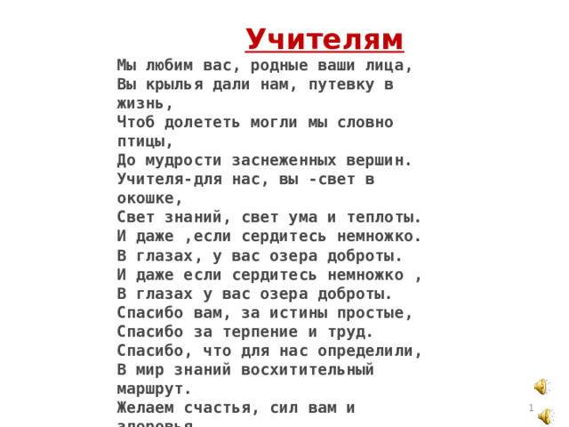  Учителям  Мы любим вас, родные ваши лица, Вы крылья дали нам, путевку в жизнь, Чтоб долететь могли мы словно птицы, До мудрости заснеженных вершин. Учителя-для нас, вы -свет в окошке, Свет знаний, свет ума и теплоты. И даже ,если сердитесь немножко. В глазах, у вас озера доброты. И даже если сердитесь немножко , В глазах у вас озера доброты. Спасибо вам, за истины простые, Спасибо за терпение и труд. Спасибо, что для нас определили, В мир знаний восхитительный маршрут. Желаем счастья, сил вам и здоровья, Цветов,успеха,радости,любви, Учеников веселое сословье, Мечтаем, чтобы вечно жили Вы,  