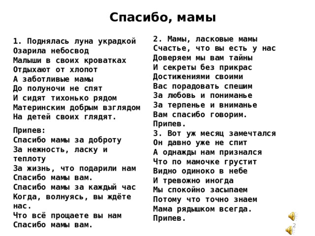 Спасибо, мамы 2. Мамы, ласковые мамы Счастье, что вы есть у нас Доверяем мы вам тайны И секреты без прикрас Достижениями своими Вас порадовать спешим За любовь и пониманье За терпенье и вниманье Вам спасибо говорим. Припев. 3. Вот уж месяц замечтался Он давно уже не спит А однажды нам признался Что по мамочке грустит Видно одиноко в небе И тревожно иногда Мы спокойно засыпаем Потому что точно знаем Мама рядышком всегда. Припев. 1. Поднялась луна украдкой Озарила небосвод Малыши в своих кроватках Отдыхают от хлопот А заботливые мамы До полуночи не спят И сидят тихонько рядом Материнским добрым взглядом На детей своих глядят. Припев: Спасибо мамы за доброту За нежность, ласку и теплоту За жизнь, что подарили нам Спасибо мамы вам. Спасибо мамы за каждый час Когда, волнуясь, вы ждёте нас. Что всё прощаете вы нам Спасибо мамы вам.  