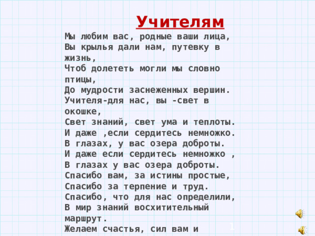  Учителям  Мы любим вас, родные ваши лица, Вы крылья дали нам, путевку в жизнь, Чтоб долететь могли мы словно птицы, До мудрости заснеженных вершин. Учителя-для нас, вы -свет в окошке, Свет знаний, свет ума и теплоты. И даже ,если сердитесь немножко. В глазах, у вас озера доброты. И даже если сердитесь немножко , В глазах у вас озера доброты. Спасибо вам, за истины простые, Спасибо за терпение и труд. Спасибо, что для нас определили, В мир знаний восхитительный маршрут. Желаем счастья, сил вам и здоровья, Цветов,успеха,радости,любви, Учеников веселое сословье, Мечтаем, чтобы вечно жили Вы,  