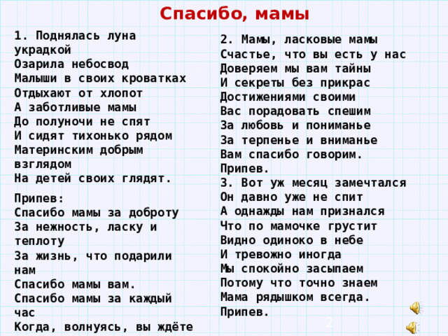 Спасибо, мамы 1. Поднялась луна украдкой Озарила небосвод Малыши в своих кроватках Отдыхают от хлопот А заботливые мамы До полуночи не спят И сидят тихонько рядом Материнским добрым взглядом На детей своих глядят. Припев: Спасибо мамы за доброту За нежность, ласку и теплоту За жизнь, что подарили нам Спасибо мамы вам. Спасибо мамы за каждый час Когда, волнуясь, вы ждёте нас. Что всё прощаете вы нам Спасибо мамы вам. 2. Мамы, ласковые мамы Счастье, что вы есть у нас Доверяем мы вам тайны И секреты без прикрас Достижениями своими Вас порадовать спешим За любовь и пониманье За терпенье и вниманье Вам спасибо говорим. Припев. 3. Вот уж месяц замечтался Он давно уже не спит А однажды нам признался Что по мамочке грустит Видно одиноко в небе И тревожно иногда Мы спокойно засыпаем Потому что точно знаем Мама рядышком всегда. Припев.  