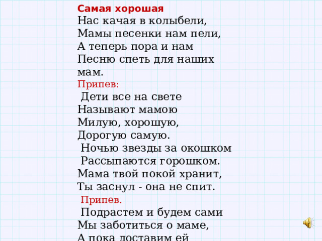 Самая хорошая Нас качая в колыбели, Мамы песенки нам пели, А теперь пора и нам Песню спеть для наших мам. Припев:  Дети все на свете Называют мамою Милую, хорошую, Дорогую самую.  Ночью звезды за окошком  Рассыпаются горошком. Мама твой покой хранит, Ты заснул - она не спит.  Припев.  Подрастем и будем сами Мы заботиться о маме, А пока доставим ей Радость песенкой своей. 