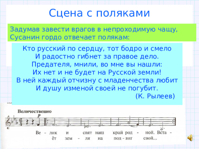 Сцена с поляками Задумав завести врагов в непроходимую чащу, Сусанин гордо отвечает полякам: Кто русский по сердцу, тот бодро и смело И радостно гибнет за правое дело. Предателя, мнили, во мне вы нашли: Их нет и не будет на Русской земли! В ней каждый отчизну с младенчества любит И душу изменой своей не погубит.   (К. Рылеев) 