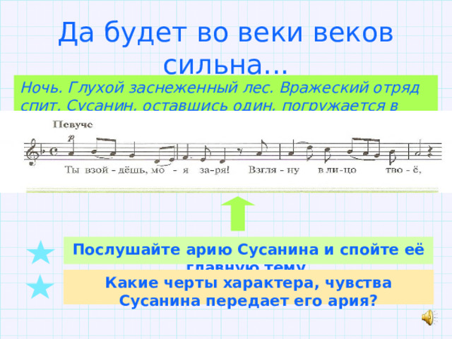 Да будет во веки веков сильна... Ночь. Глухой заснеженный лес. Вражеский отряд спит. Сусанин, оставшись один, погружается в скорбные размышления... Послушайте арию Сусанина и спойте её главную тему. Какие черты характера, чувства Сусанина передает его ария? 