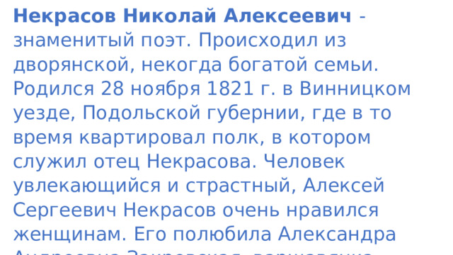 Некрасов Николай Алексеевич - знаменитый поэт. Происходил из дворянской, некогда богатой семьи. Родился 28 ноября 1821 г. в Винницком уезде, Подольской губернии, где в то время квартировал полк, в котором служил отец Некрасова. Человек увлекающийся и страстный, Алексей Сергеевич Некрасов очень нравился женщинам. Его полюбила Александра Андреевна Закревская, варшавянка, дочь богатого посессионера Херсонской губернии. 
