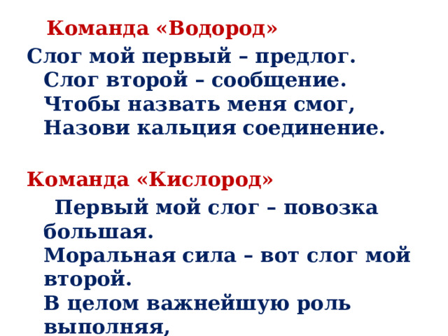   Команда «Водород» Слог мой первый – предлог.  Слог второй – сообщение.  Чтобы назвать меня смог,  Назови кальция соединение.   Команда «Кислород»  Первый мой слог – повозка большая.  Моральная сила – вот слог мой второй.  В целом важнейшую роль выполняя,  Хотя и невидим, всегда я с тобой.   